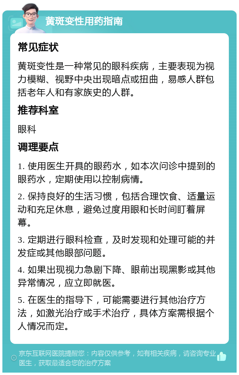 黄斑变性用药指南 常见症状 黄斑变性是一种常见的眼科疾病，主要表现为视力模糊、视野中央出现暗点或扭曲，易感人群包括老年人和有家族史的人群。 推荐科室 眼科 调理要点 1. 使用医生开具的眼药水，如本次问诊中提到的眼药水，定期使用以控制病情。 2. 保持良好的生活习惯，包括合理饮食、适量运动和充足休息，避免过度用眼和长时间盯着屏幕。 3. 定期进行眼科检查，及时发现和处理可能的并发症或其他眼部问题。 4. 如果出现视力急剧下降、眼前出现黑影或其他异常情况，应立即就医。 5. 在医生的指导下，可能需要进行其他治疗方法，如激光治疗或手术治疗，具体方案需根据个人情况而定。