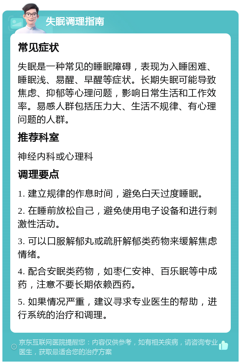 失眠调理指南 常见症状 失眠是一种常见的睡眠障碍，表现为入睡困难、睡眠浅、易醒、早醒等症状。长期失眠可能导致焦虑、抑郁等心理问题，影响日常生活和工作效率。易感人群包括压力大、生活不规律、有心理问题的人群。 推荐科室 神经内科或心理科 调理要点 1. 建立规律的作息时间，避免白天过度睡眠。 2. 在睡前放松自己，避免使用电子设备和进行刺激性活动。 3. 可以口服解郁丸或疏肝解郁类药物来缓解焦虑情绪。 4. 配合安眠类药物，如枣仁安神、百乐眠等中成药，注意不要长期依赖西药。 5. 如果情况严重，建议寻求专业医生的帮助，进行系统的治疗和调理。