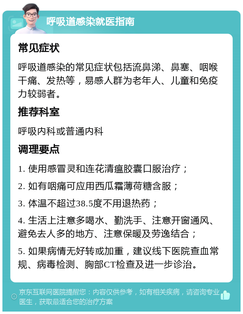 呼吸道感染就医指南 常见症状 呼吸道感染的常见症状包括流鼻涕、鼻塞、咽喉干痛、发热等，易感人群为老年人、儿童和免疫力较弱者。 推荐科室 呼吸内科或普通内科 调理要点 1. 使用感冒灵和连花清瘟胶囊口服治疗； 2. 如有咽痛可应用西瓜霜薄荷糖含服； 3. 体温不超过38.5度不用退热药； 4. 生活上注意多喝水、勤洗手、注意开窗通风、避免去人多的地方、注意保暖及劳逸结合； 5. 如果病情无好转或加重，建议线下医院查血常规、病毒检测、胸部CT检查及进一步诊治。