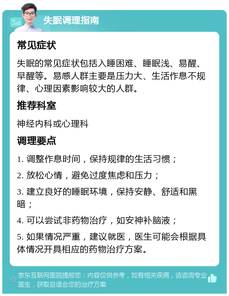 失眠调理指南 常见症状 失眠的常见症状包括入睡困难、睡眠浅、易醒、早醒等。易感人群主要是压力大、生活作息不规律、心理因素影响较大的人群。 推荐科室 神经内科或心理科 调理要点 1. 调整作息时间，保持规律的生活习惯； 2. 放松心情，避免过度焦虑和压力； 3. 建立良好的睡眠环境，保持安静、舒适和黑暗； 4. 可以尝试非药物治疗，如安神补脑液； 5. 如果情况严重，建议就医，医生可能会根据具体情况开具相应的药物治疗方案。