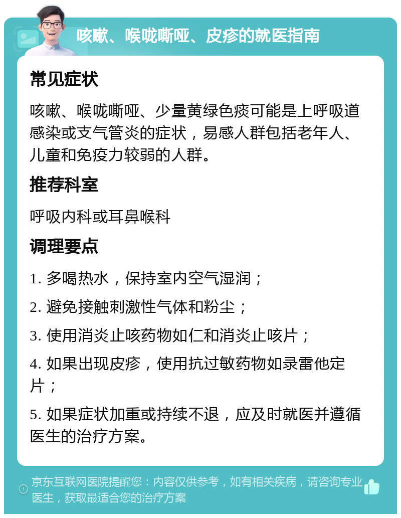 咳嗽、喉咙嘶哑、皮疹的就医指南 常见症状 咳嗽、喉咙嘶哑、少量黄绿色痰可能是上呼吸道感染或支气管炎的症状，易感人群包括老年人、儿童和免疫力较弱的人群。 推荐科室 呼吸内科或耳鼻喉科 调理要点 1. 多喝热水，保持室内空气湿润； 2. 避免接触刺激性气体和粉尘； 3. 使用消炎止咳药物如仁和消炎止咳片； 4. 如果出现皮疹，使用抗过敏药物如录雷他定片； 5. 如果症状加重或持续不退，应及时就医并遵循医生的治疗方案。