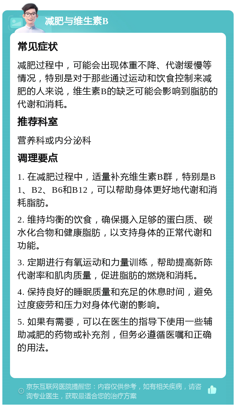 减肥与维生素B 常见症状 减肥过程中，可能会出现体重不降、代谢缓慢等情况，特别是对于那些通过运动和饮食控制来减肥的人来说，维生素B的缺乏可能会影响到脂肪的代谢和消耗。 推荐科室 营养科或内分泌科 调理要点 1. 在减肥过程中，适量补充维生素B群，特别是B1、B2、B6和B12，可以帮助身体更好地代谢和消耗脂肪。 2. 维持均衡的饮食，确保摄入足够的蛋白质、碳水化合物和健康脂肪，以支持身体的正常代谢和功能。 3. 定期进行有氧运动和力量训练，帮助提高新陈代谢率和肌肉质量，促进脂肪的燃烧和消耗。 4. 保持良好的睡眠质量和充足的休息时间，避免过度疲劳和压力对身体代谢的影响。 5. 如果有需要，可以在医生的指导下使用一些辅助减肥的药物或补充剂，但务必遵循医嘱和正确的用法。