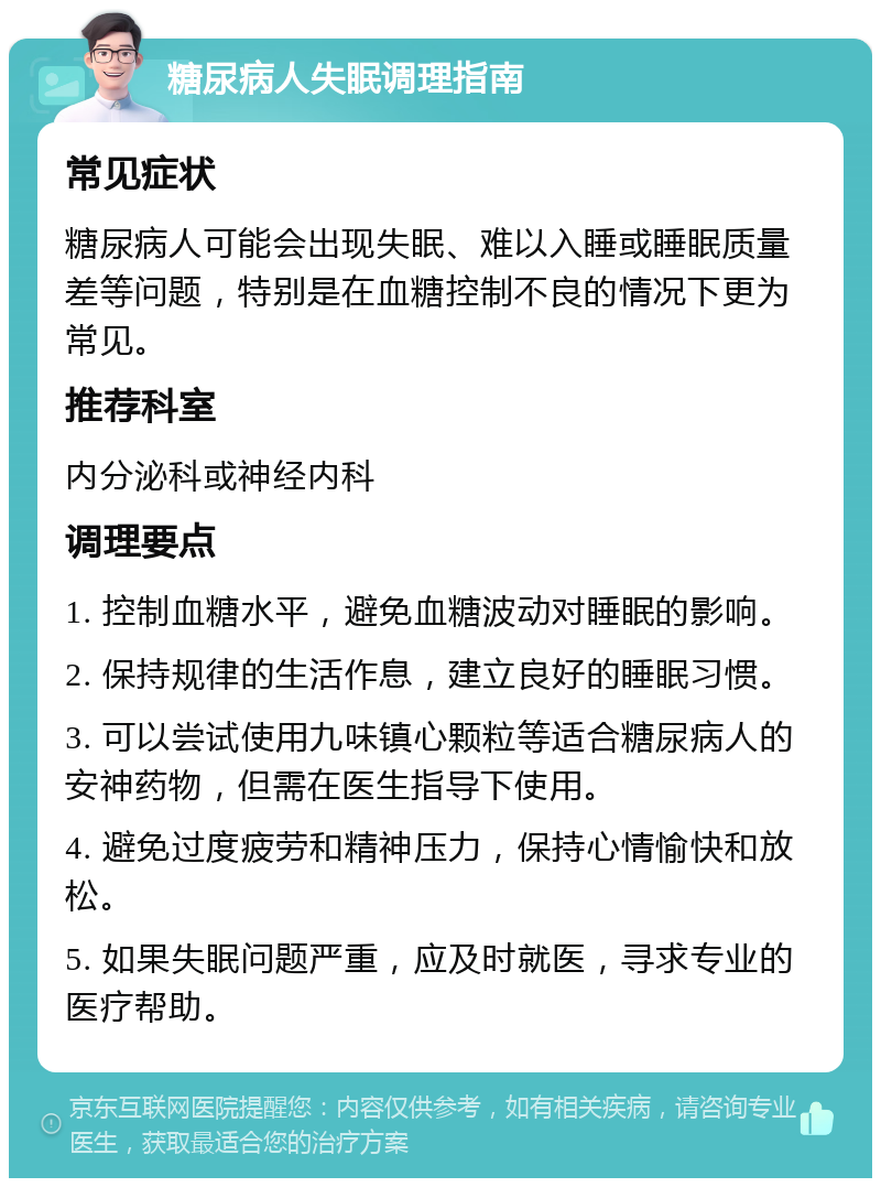 糖尿病人失眠调理指南 常见症状 糖尿病人可能会出现失眠、难以入睡或睡眠质量差等问题，特别是在血糖控制不良的情况下更为常见。 推荐科室 内分泌科或神经内科 调理要点 1. 控制血糖水平，避免血糖波动对睡眠的影响。 2. 保持规律的生活作息，建立良好的睡眠习惯。 3. 可以尝试使用九味镇心颗粒等适合糖尿病人的安神药物，但需在医生指导下使用。 4. 避免过度疲劳和精神压力，保持心情愉快和放松。 5. 如果失眠问题严重，应及时就医，寻求专业的医疗帮助。