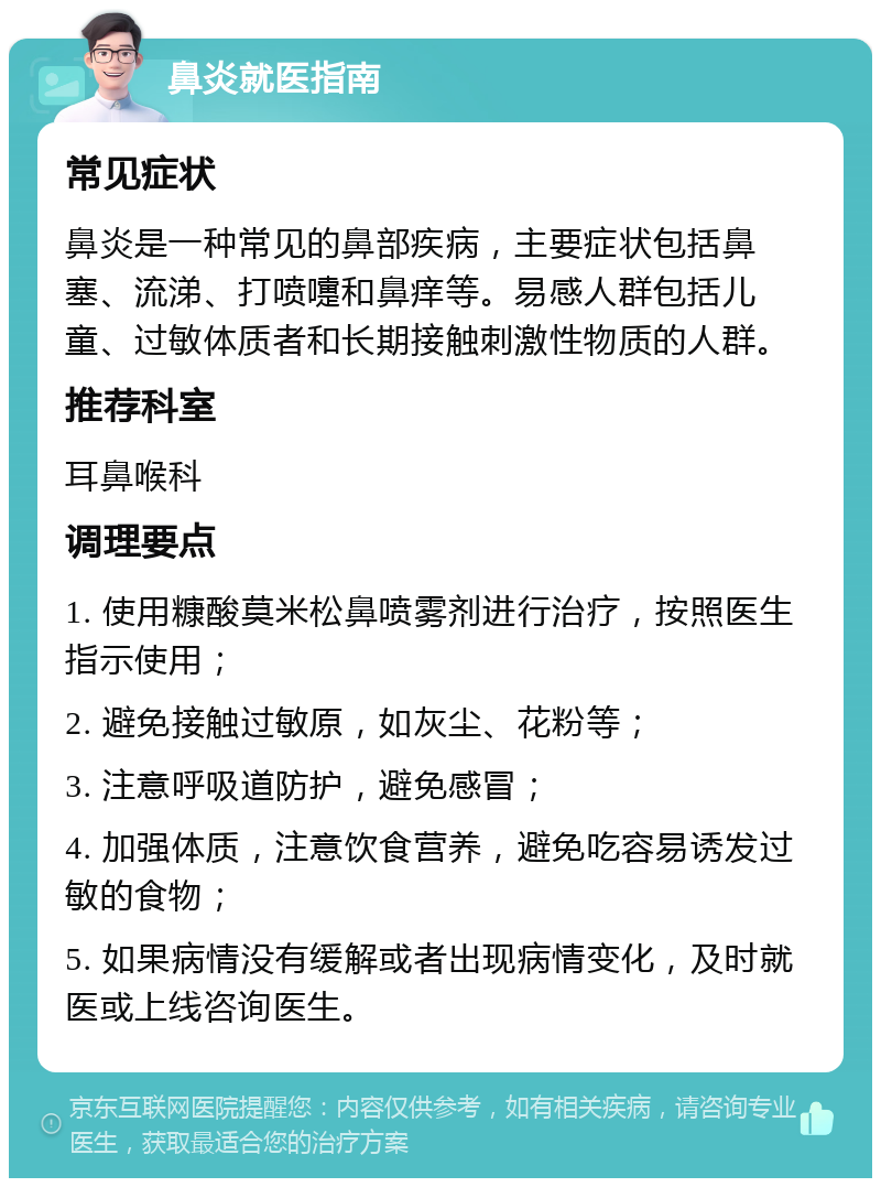 鼻炎就医指南 常见症状 鼻炎是一种常见的鼻部疾病，主要症状包括鼻塞、流涕、打喷嚏和鼻痒等。易感人群包括儿童、过敏体质者和长期接触刺激性物质的人群。 推荐科室 耳鼻喉科 调理要点 1. 使用糠酸莫米松鼻喷雾剂进行治疗，按照医生指示使用； 2. 避免接触过敏原，如灰尘、花粉等； 3. 注意呼吸道防护，避免感冒； 4. 加强体质，注意饮食营养，避免吃容易诱发过敏的食物； 5. 如果病情没有缓解或者出现病情变化，及时就医或上线咨询医生。