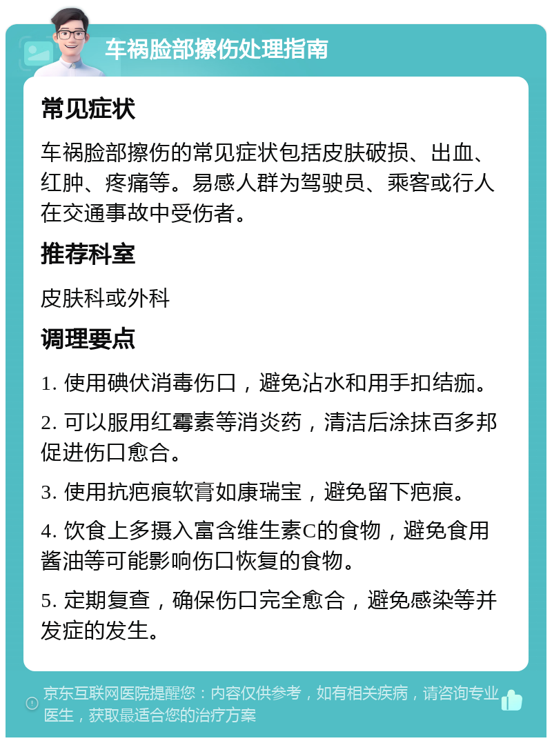 车祸脸部擦伤处理指南 常见症状 车祸脸部擦伤的常见症状包括皮肤破损、出血、红肿、疼痛等。易感人群为驾驶员、乘客或行人在交通事故中受伤者。 推荐科室 皮肤科或外科 调理要点 1. 使用碘伏消毒伤口，避免沾水和用手扣结痂。 2. 可以服用红霉素等消炎药，清洁后涂抹百多邦促进伤口愈合。 3. 使用抗疤痕软膏如康瑞宝，避免留下疤痕。 4. 饮食上多摄入富含维生素C的食物，避免食用酱油等可能影响伤口恢复的食物。 5. 定期复查，确保伤口完全愈合，避免感染等并发症的发生。