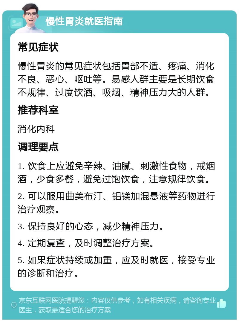 慢性胃炎就医指南 常见症状 慢性胃炎的常见症状包括胃部不适、疼痛、消化不良、恶心、呕吐等。易感人群主要是长期饮食不规律、过度饮酒、吸烟、精神压力大的人群。 推荐科室 消化内科 调理要点 1. 饮食上应避免辛辣、油腻、刺激性食物，戒烟酒，少食多餐，避免过饱饮食，注意规律饮食。 2. 可以服用曲美布汀、铝镁加混悬液等药物进行治疗观察。 3. 保持良好的心态，减少精神压力。 4. 定期复查，及时调整治疗方案。 5. 如果症状持续或加重，应及时就医，接受专业的诊断和治疗。