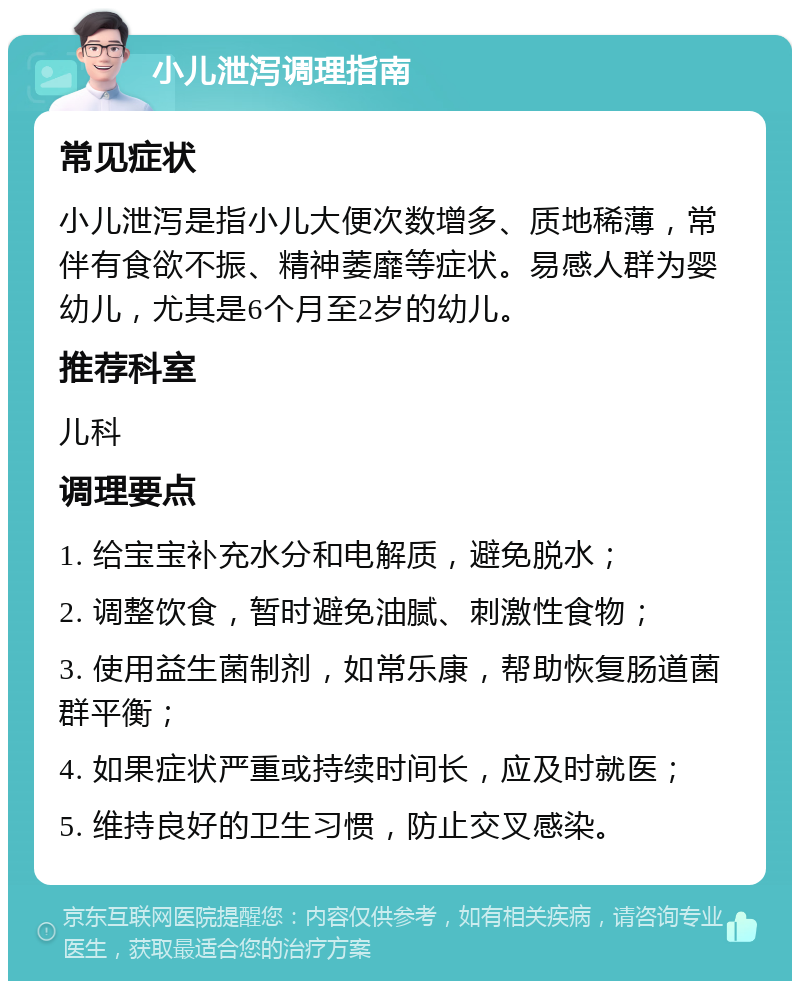 小儿泄泻调理指南 常见症状 小儿泄泻是指小儿大便次数增多、质地稀薄，常伴有食欲不振、精神萎靡等症状。易感人群为婴幼儿，尤其是6个月至2岁的幼儿。 推荐科室 儿科 调理要点 1. 给宝宝补充水分和电解质，避免脱水； 2. 调整饮食，暂时避免油腻、刺激性食物； 3. 使用益生菌制剂，如常乐康，帮助恢复肠道菌群平衡； 4. 如果症状严重或持续时间长，应及时就医； 5. 维持良好的卫生习惯，防止交叉感染。