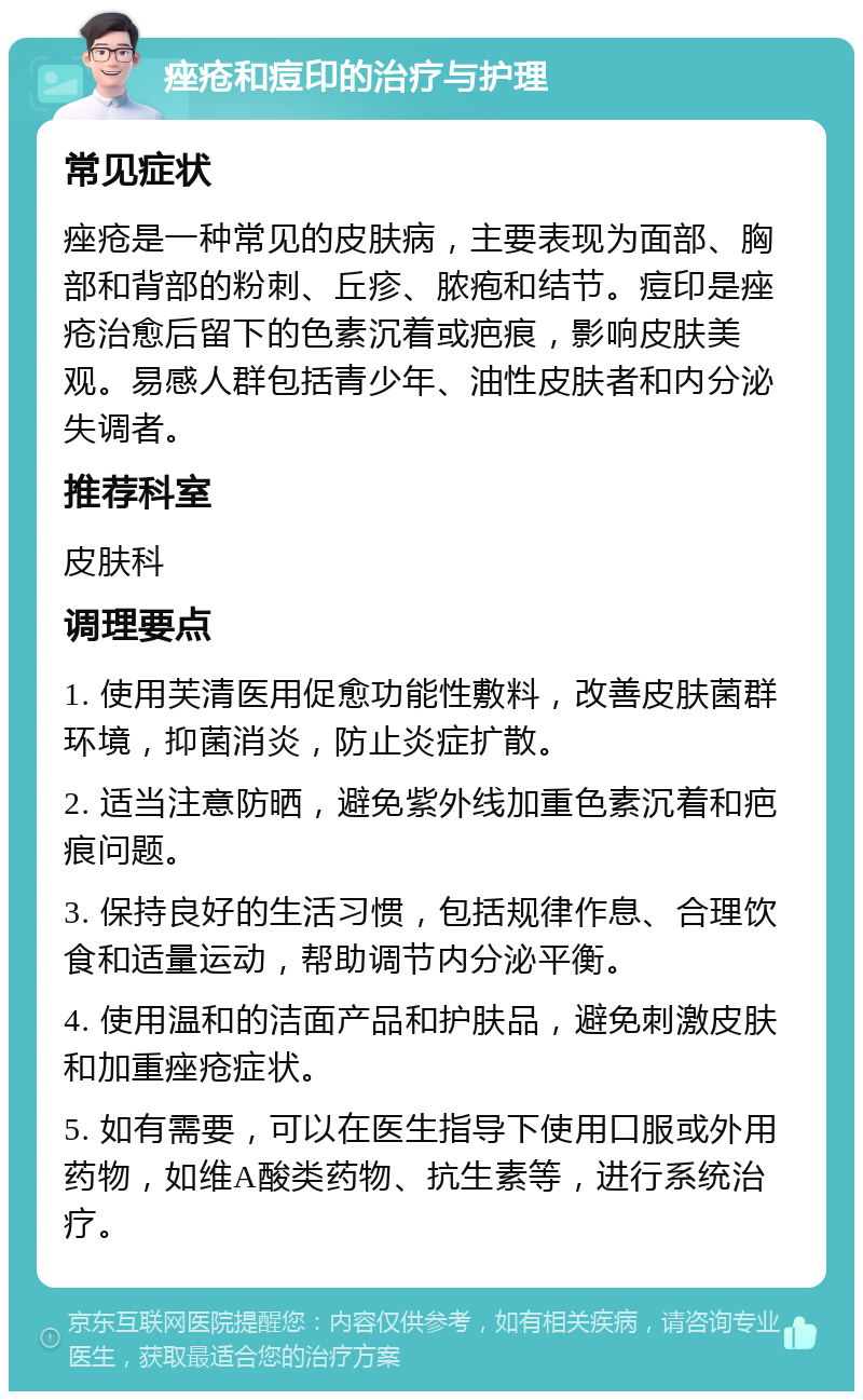 痤疮和痘印的治疗与护理 常见症状 痤疮是一种常见的皮肤病，主要表现为面部、胸部和背部的粉刺、丘疹、脓疱和结节。痘印是痤疮治愈后留下的色素沉着或疤痕，影响皮肤美观。易感人群包括青少年、油性皮肤者和内分泌失调者。 推荐科室 皮肤科 调理要点 1. 使用芙清医用促愈功能性敷料，改善皮肤菌群环境，抑菌消炎，防止炎症扩散。 2. 适当注意防晒，避免紫外线加重色素沉着和疤痕问题。 3. 保持良好的生活习惯，包括规律作息、合理饮食和适量运动，帮助调节内分泌平衡。 4. 使用温和的洁面产品和护肤品，避免刺激皮肤和加重痤疮症状。 5. 如有需要，可以在医生指导下使用口服或外用药物，如维A酸类药物、抗生素等，进行系统治疗。