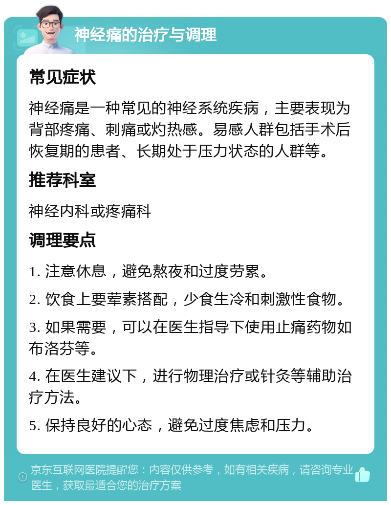 神经痛的治疗与调理 常见症状 神经痛是一种常见的神经系统疾病，主要表现为背部疼痛、刺痛或灼热感。易感人群包括手术后恢复期的患者、长期处于压力状态的人群等。 推荐科室 神经内科或疼痛科 调理要点 1. 注意休息，避免熬夜和过度劳累。 2. 饮食上要荤素搭配，少食生冷和刺激性食物。 3. 如果需要，可以在医生指导下使用止痛药物如布洛芬等。 4. 在医生建议下，进行物理治疗或针灸等辅助治疗方法。 5. 保持良好的心态，避免过度焦虑和压力。