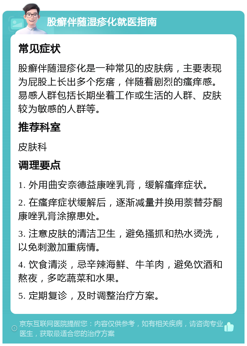 股癣伴随湿疹化就医指南 常见症状 股癣伴随湿疹化是一种常见的皮肤病，主要表现为屁股上长出多个疙瘩，伴随着剧烈的瘙痒感。易感人群包括长期坐着工作或生活的人群、皮肤较为敏感的人群等。 推荐科室 皮肤科 调理要点 1. 外用曲安奈德益康唑乳膏，缓解瘙痒症状。 2. 在瘙痒症状缓解后，逐渐减量并换用萘替芬酮康唑乳膏涂擦患处。 3. 注意皮肤的清洁卫生，避免搔抓和热水烫洗，以免刺激加重病情。 4. 饮食清淡，忌辛辣海鲜、牛羊肉，避免饮酒和熬夜，多吃蔬菜和水果。 5. 定期复诊，及时调整治疗方案。