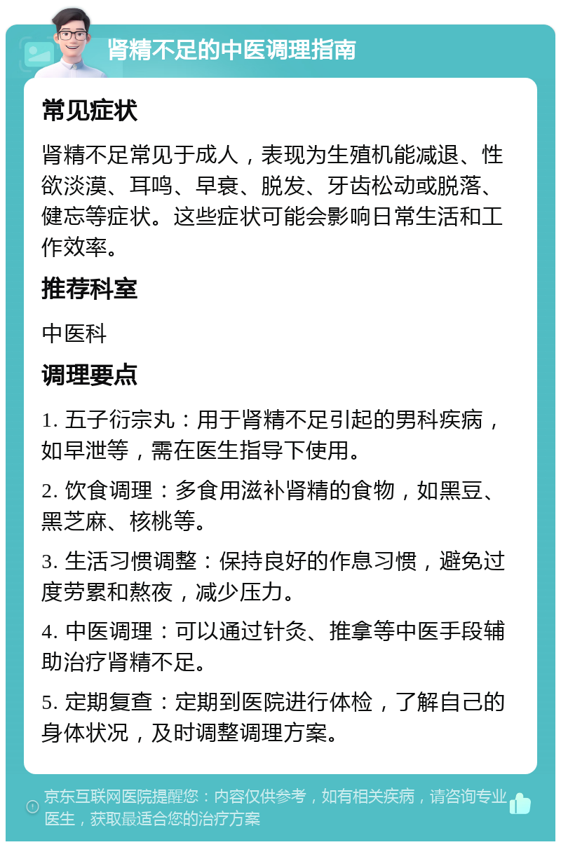 肾精不足的中医调理指南 常见症状 肾精不足常见于成人，表现为生殖机能减退、性欲淡漠、耳鸣、早衰、脱发、牙齿松动或脱落、健忘等症状。这些症状可能会影响日常生活和工作效率。 推荐科室 中医科 调理要点 1. 五子衍宗丸：用于肾精不足引起的男科疾病，如早泄等，需在医生指导下使用。 2. 饮食调理：多食用滋补肾精的食物，如黑豆、黑芝麻、核桃等。 3. 生活习惯调整：保持良好的作息习惯，避免过度劳累和熬夜，减少压力。 4. 中医调理：可以通过针灸、推拿等中医手段辅助治疗肾精不足。 5. 定期复查：定期到医院进行体检，了解自己的身体状况，及时调整调理方案。