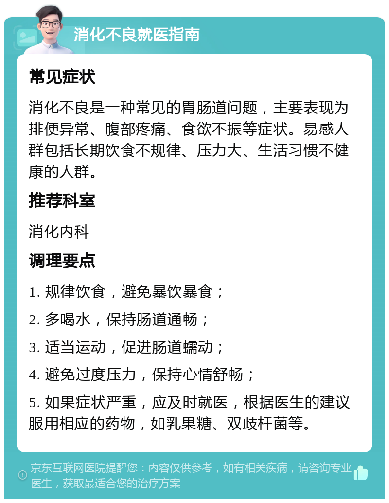 消化不良就医指南 常见症状 消化不良是一种常见的胃肠道问题，主要表现为排便异常、腹部疼痛、食欲不振等症状。易感人群包括长期饮食不规律、压力大、生活习惯不健康的人群。 推荐科室 消化内科 调理要点 1. 规律饮食，避免暴饮暴食； 2. 多喝水，保持肠道通畅； 3. 适当运动，促进肠道蠕动； 4. 避免过度压力，保持心情舒畅； 5. 如果症状严重，应及时就医，根据医生的建议服用相应的药物，如乳果糖、双歧杆菌等。