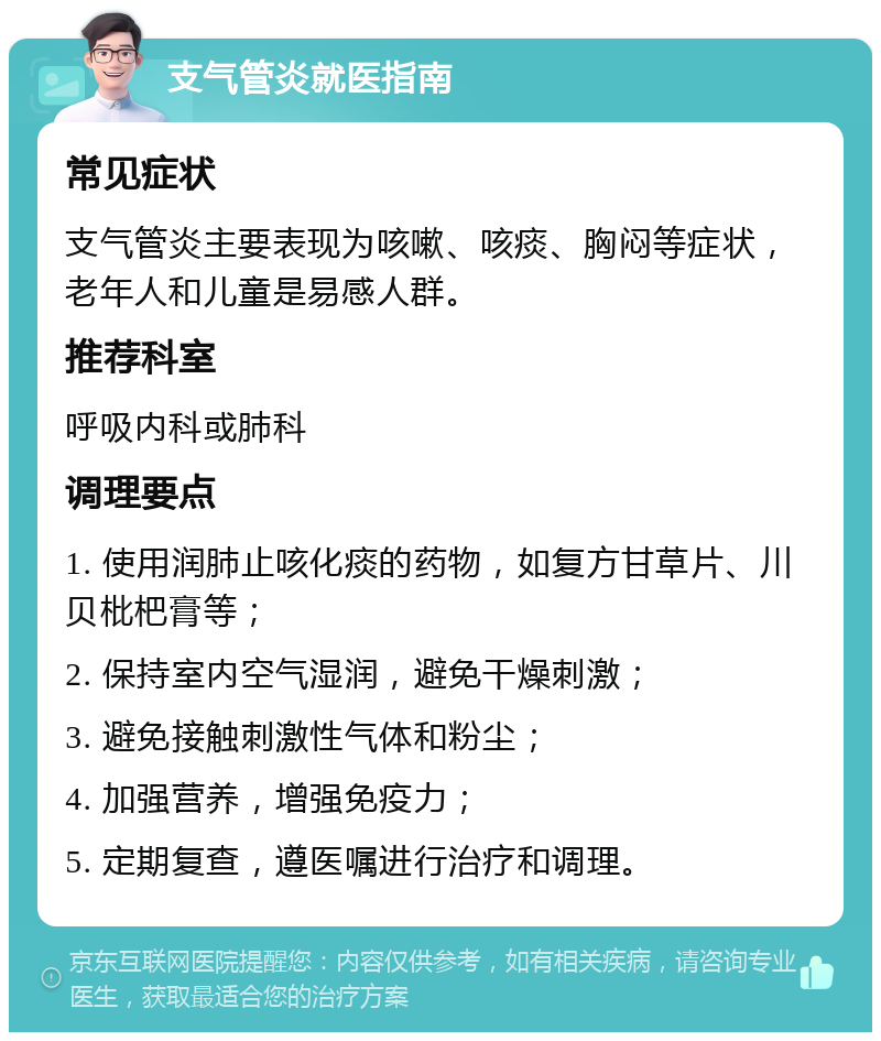 支气管炎就医指南 常见症状 支气管炎主要表现为咳嗽、咳痰、胸闷等症状，老年人和儿童是易感人群。 推荐科室 呼吸内科或肺科 调理要点 1. 使用润肺止咳化痰的药物，如复方甘草片、川贝枇杷膏等； 2. 保持室内空气湿润，避免干燥刺激； 3. 避免接触刺激性气体和粉尘； 4. 加强营养，增强免疫力； 5. 定期复查，遵医嘱进行治疗和调理。