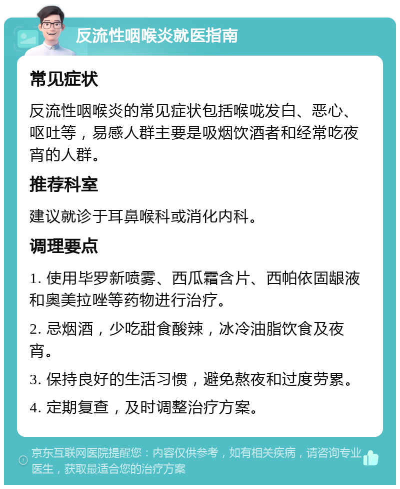 反流性咽喉炎就医指南 常见症状 反流性咽喉炎的常见症状包括喉咙发白、恶心、呕吐等，易感人群主要是吸烟饮酒者和经常吃夜宵的人群。 推荐科室 建议就诊于耳鼻喉科或消化内科。 调理要点 1. 使用毕罗新喷雾、西瓜霜含片、西帕依固龈液和奥美拉唑等药物进行治疗。 2. 忌烟酒，少吃甜食酸辣，冰冷油脂饮食及夜宵。 3. 保持良好的生活习惯，避免熬夜和过度劳累。 4. 定期复查，及时调整治疗方案。