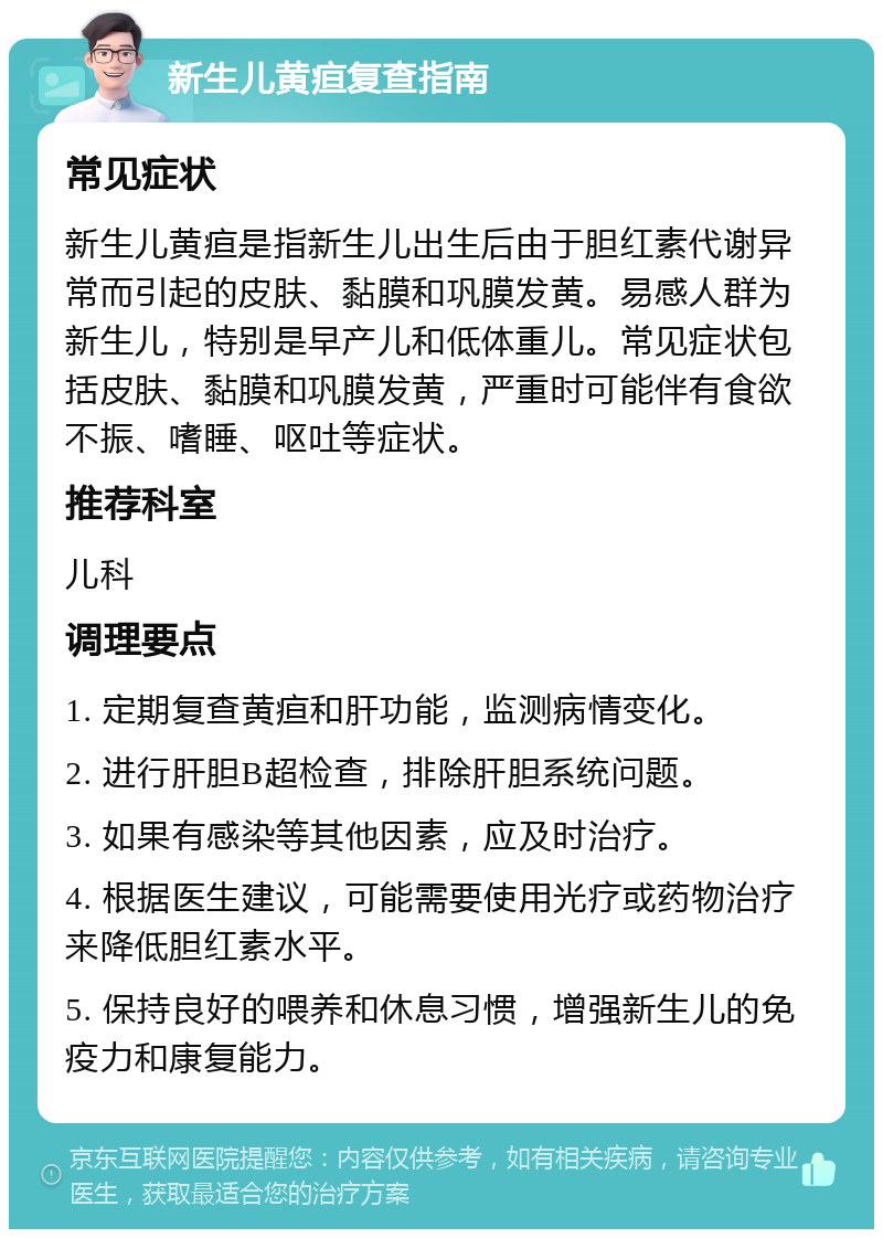 新生儿黄疸复查指南 常见症状 新生儿黄疸是指新生儿出生后由于胆红素代谢异常而引起的皮肤、黏膜和巩膜发黄。易感人群为新生儿，特别是早产儿和低体重儿。常见症状包括皮肤、黏膜和巩膜发黄，严重时可能伴有食欲不振、嗜睡、呕吐等症状。 推荐科室 儿科 调理要点 1. 定期复查黄疸和肝功能，监测病情变化。 2. 进行肝胆B超检查，排除肝胆系统问题。 3. 如果有感染等其他因素，应及时治疗。 4. 根据医生建议，可能需要使用光疗或药物治疗来降低胆红素水平。 5. 保持良好的喂养和休息习惯，增强新生儿的免疫力和康复能力。