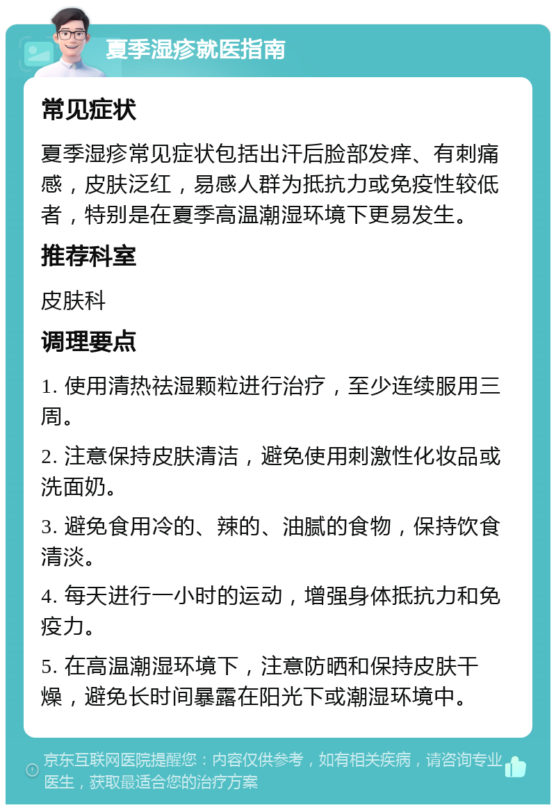 夏季湿疹就医指南 常见症状 夏季湿疹常见症状包括出汗后脸部发痒、有刺痛感，皮肤泛红，易感人群为抵抗力或免疫性较低者，特别是在夏季高温潮湿环境下更易发生。 推荐科室 皮肤科 调理要点 1. 使用清热祛湿颗粒进行治疗，至少连续服用三周。 2. 注意保持皮肤清洁，避免使用刺激性化妆品或洗面奶。 3. 避免食用冷的、辣的、油腻的食物，保持饮食清淡。 4. 每天进行一小时的运动，增强身体抵抗力和免疫力。 5. 在高温潮湿环境下，注意防晒和保持皮肤干燥，避免长时间暴露在阳光下或潮湿环境中。