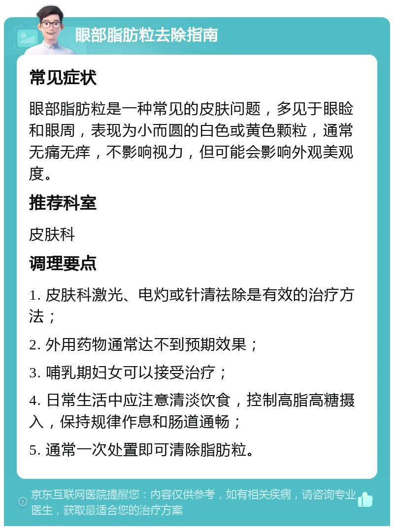 眼部脂肪粒去除指南 常见症状 眼部脂肪粒是一种常见的皮肤问题，多见于眼睑和眼周，表现为小而圆的白色或黄色颗粒，通常无痛无痒，不影响视力，但可能会影响外观美观度。 推荐科室 皮肤科 调理要点 1. 皮肤科激光、电灼或针清祛除是有效的治疗方法； 2. 外用药物通常达不到预期效果； 3. 哺乳期妇女可以接受治疗； 4. 日常生活中应注意清淡饮食，控制高脂高糖摄入，保持规律作息和肠道通畅； 5. 通常一次处置即可清除脂肪粒。