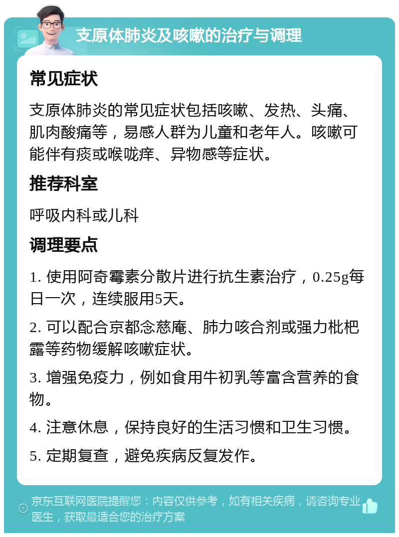 支原体肺炎及咳嗽的治疗与调理 常见症状 支原体肺炎的常见症状包括咳嗽、发热、头痛、肌肉酸痛等，易感人群为儿童和老年人。咳嗽可能伴有痰或喉咙痒、异物感等症状。 推荐科室 呼吸内科或儿科 调理要点 1. 使用阿奇霉素分散片进行抗生素治疗，0.25g每日一次，连续服用5天。 2. 可以配合京都念慈庵、肺力咳合剂或强力枇杷露等药物缓解咳嗽症状。 3. 增强免疫力，例如食用牛初乳等富含营养的食物。 4. 注意休息，保持良好的生活习惯和卫生习惯。 5. 定期复查，避免疾病反复发作。