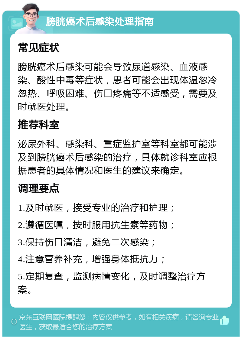 膀胱癌术后感染处理指南 常见症状 膀胱癌术后感染可能会导致尿道感染、血液感染、酸性中毒等症状，患者可能会出现体温忽冷忽热、呼吸困难、伤口疼痛等不适感受，需要及时就医处理。 推荐科室 泌尿外科、感染科、重症监护室等科室都可能涉及到膀胱癌术后感染的治疗，具体就诊科室应根据患者的具体情况和医生的建议来确定。 调理要点 1.及时就医，接受专业的治疗和护理； 2.遵循医嘱，按时服用抗生素等药物； 3.保持伤口清洁，避免二次感染； 4.注意营养补充，增强身体抵抗力； 5.定期复查，监测病情变化，及时调整治疗方案。