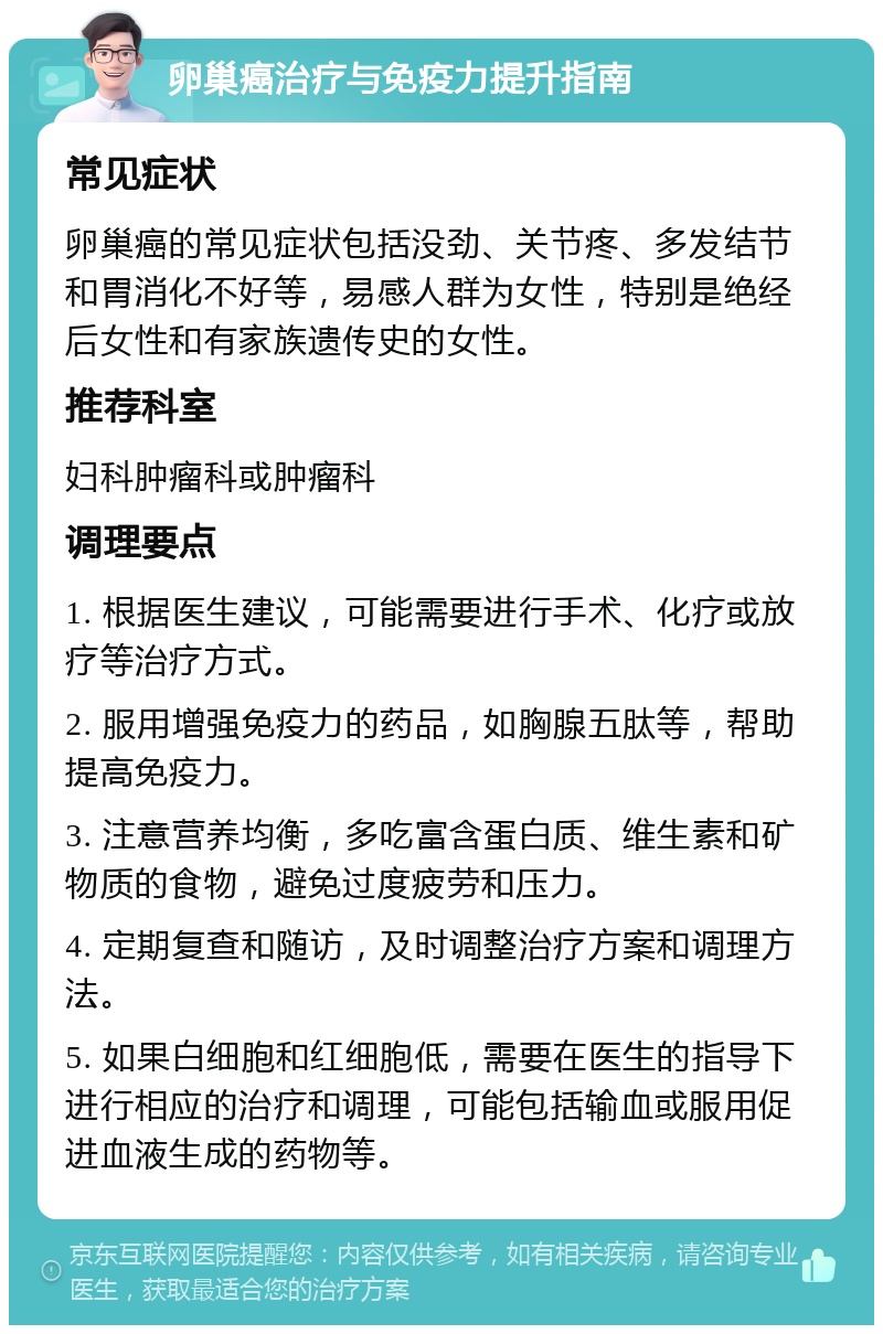 卵巢癌治疗与免疫力提升指南 常见症状 卵巢癌的常见症状包括没劲、关节疼、多发结节和胃消化不好等，易感人群为女性，特别是绝经后女性和有家族遗传史的女性。 推荐科室 妇科肿瘤科或肿瘤科 调理要点 1. 根据医生建议，可能需要进行手术、化疗或放疗等治疗方式。 2. 服用增强免疫力的药品，如胸腺五肽等，帮助提高免疫力。 3. 注意营养均衡，多吃富含蛋白质、维生素和矿物质的食物，避免过度疲劳和压力。 4. 定期复查和随访，及时调整治疗方案和调理方法。 5. 如果白细胞和红细胞低，需要在医生的指导下进行相应的治疗和调理，可能包括输血或服用促进血液生成的药物等。