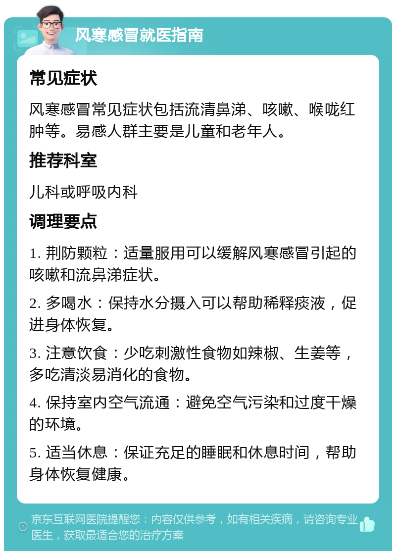 风寒感冒就医指南 常见症状 风寒感冒常见症状包括流清鼻涕、咳嗽、喉咙红肿等。易感人群主要是儿童和老年人。 推荐科室 儿科或呼吸内科 调理要点 1. 荆防颗粒：适量服用可以缓解风寒感冒引起的咳嗽和流鼻涕症状。 2. 多喝水：保持水分摄入可以帮助稀释痰液，促进身体恢复。 3. 注意饮食：少吃刺激性食物如辣椒、生姜等，多吃清淡易消化的食物。 4. 保持室内空气流通：避免空气污染和过度干燥的环境。 5. 适当休息：保证充足的睡眠和休息时间，帮助身体恢复健康。