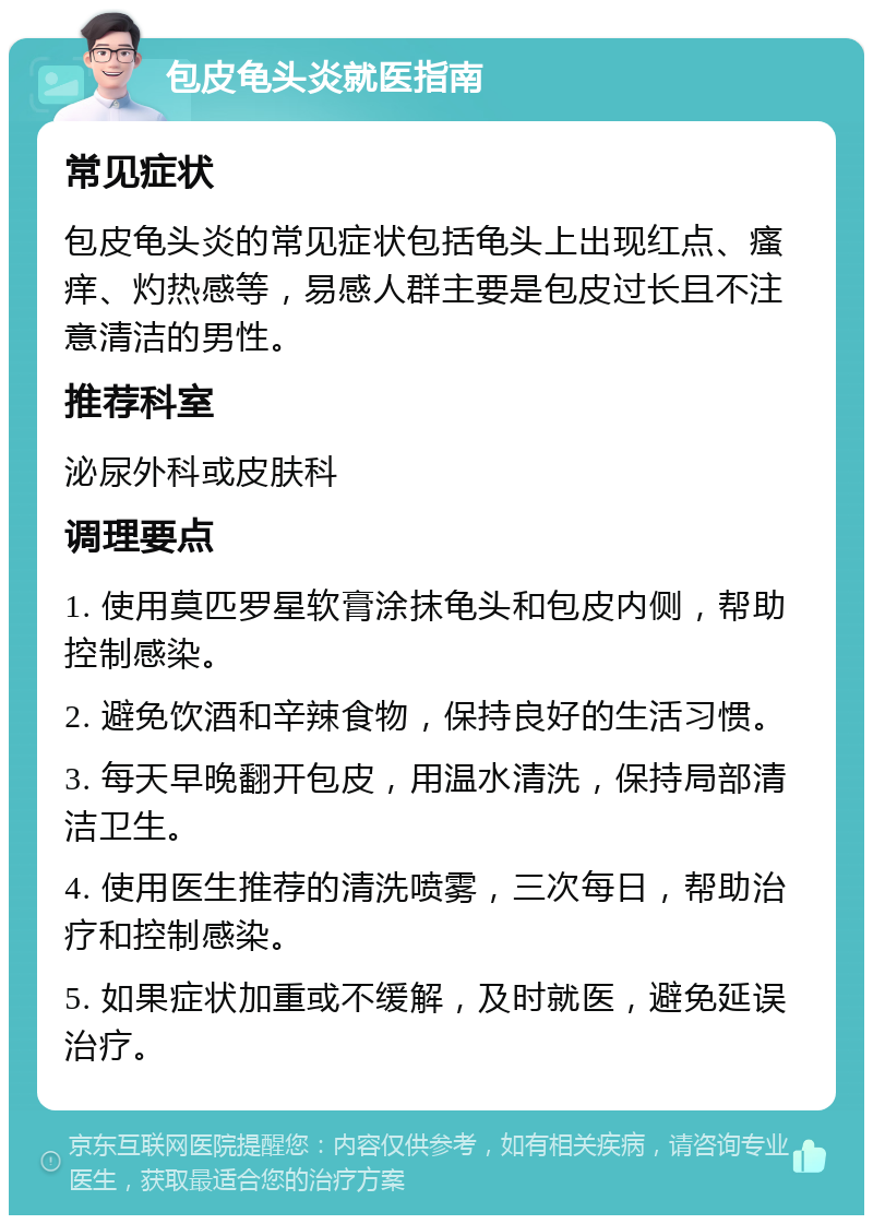 包皮龟头炎就医指南 常见症状 包皮龟头炎的常见症状包括龟头上出现红点、瘙痒、灼热感等，易感人群主要是包皮过长且不注意清洁的男性。 推荐科室 泌尿外科或皮肤科 调理要点 1. 使用莫匹罗星软膏涂抹龟头和包皮内侧，帮助控制感染。 2. 避免饮酒和辛辣食物，保持良好的生活习惯。 3. 每天早晚翻开包皮，用温水清洗，保持局部清洁卫生。 4. 使用医生推荐的清洗喷雾，三次每日，帮助治疗和控制感染。 5. 如果症状加重或不缓解，及时就医，避免延误治疗。