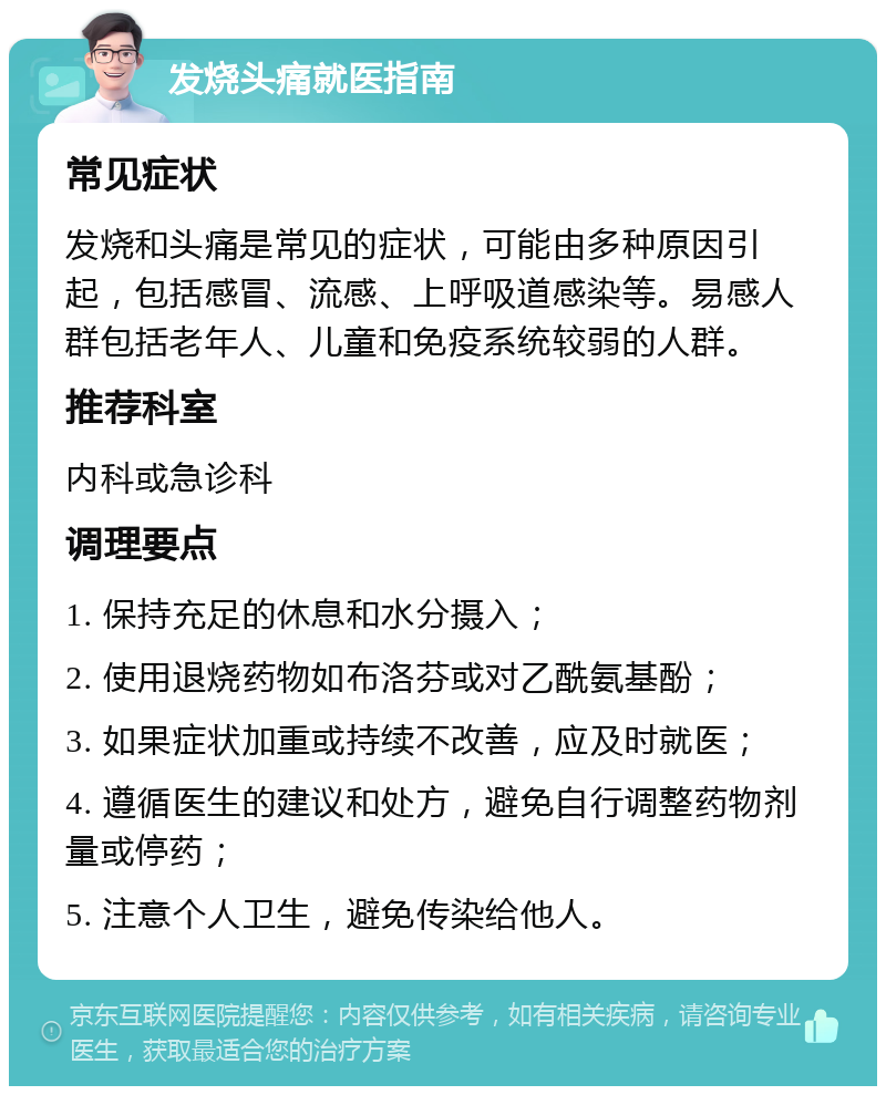 发烧头痛就医指南 常见症状 发烧和头痛是常见的症状，可能由多种原因引起，包括感冒、流感、上呼吸道感染等。易感人群包括老年人、儿童和免疫系统较弱的人群。 推荐科室 内科或急诊科 调理要点 1. 保持充足的休息和水分摄入； 2. 使用退烧药物如布洛芬或对乙酰氨基酚； 3. 如果症状加重或持续不改善，应及时就医； 4. 遵循医生的建议和处方，避免自行调整药物剂量或停药； 5. 注意个人卫生，避免传染给他人。