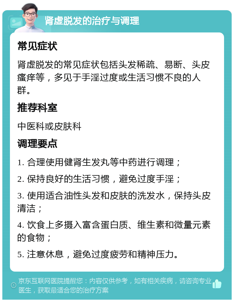 肾虚脱发的治疗与调理 常见症状 肾虚脱发的常见症状包括头发稀疏、易断、头皮瘙痒等，多见于手淫过度或生活习惯不良的人群。 推荐科室 中医科或皮肤科 调理要点 1. 合理使用健肾生发丸等中药进行调理； 2. 保持良好的生活习惯，避免过度手淫； 3. 使用适合油性头发和皮肤的洗发水，保持头皮清洁； 4. 饮食上多摄入富含蛋白质、维生素和微量元素的食物； 5. 注意休息，避免过度疲劳和精神压力。