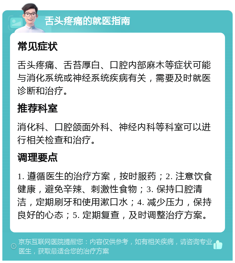 舌头疼痛的就医指南 常见症状 舌头疼痛、舌苔厚白、口腔内部麻木等症状可能与消化系统或神经系统疾病有关，需要及时就医诊断和治疗。 推荐科室 消化科、口腔颌面外科、神经内科等科室可以进行相关检查和治疗。 调理要点 1. 遵循医生的治疗方案，按时服药；2. 注意饮食健康，避免辛辣、刺激性食物；3. 保持口腔清洁，定期刷牙和使用漱口水；4. 减少压力，保持良好的心态；5. 定期复查，及时调整治疗方案。