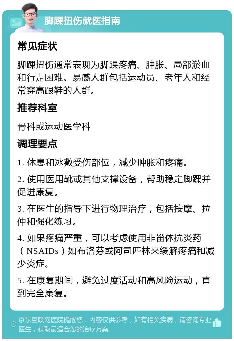 脚踝扭伤就医指南 常见症状 脚踝扭伤通常表现为脚踝疼痛、肿胀、局部淤血和行走困难。易感人群包括运动员、老年人和经常穿高跟鞋的人群。 推荐科室 骨科或运动医学科 调理要点 1. 休息和冰敷受伤部位，减少肿胀和疼痛。 2. 使用医用靴或其他支撑设备，帮助稳定脚踝并促进康复。 3. 在医生的指导下进行物理治疗，包括按摩、拉伸和强化练习。 4. 如果疼痛严重，可以考虑使用非甾体抗炎药（NSAIDs）如布洛芬或阿司匹林来缓解疼痛和减少炎症。 5. 在康复期间，避免过度活动和高风险运动，直到完全康复。