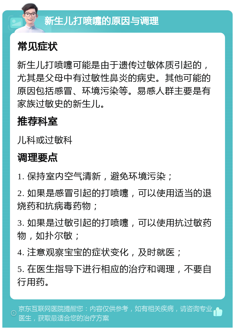 新生儿打喷嚏的原因与调理 常见症状 新生儿打喷嚏可能是由于遗传过敏体质引起的，尤其是父母中有过敏性鼻炎的病史。其他可能的原因包括感冒、环境污染等。易感人群主要是有家族过敏史的新生儿。 推荐科室 儿科或过敏科 调理要点 1. 保持室内空气清新，避免环境污染； 2. 如果是感冒引起的打喷嚏，可以使用适当的退烧药和抗病毒药物； 3. 如果是过敏引起的打喷嚏，可以使用抗过敏药物，如扑尔敏； 4. 注意观察宝宝的症状变化，及时就医； 5. 在医生指导下进行相应的治疗和调理，不要自行用药。