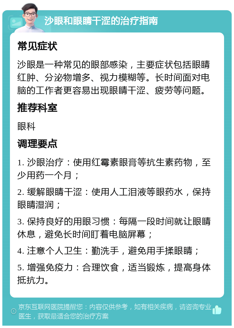 沙眼和眼睛干涩的治疗指南 常见症状 沙眼是一种常见的眼部感染，主要症状包括眼睛红肿、分泌物增多、视力模糊等。长时间面对电脑的工作者更容易出现眼睛干涩、疲劳等问题。 推荐科室 眼科 调理要点 1. 沙眼治疗：使用红霉素眼膏等抗生素药物，至少用药一个月； 2. 缓解眼睛干涩：使用人工泪液等眼药水，保持眼睛湿润； 3. 保持良好的用眼习惯：每隔一段时间就让眼睛休息，避免长时间盯着电脑屏幕； 4. 注意个人卫生：勤洗手，避免用手揉眼睛； 5. 增强免疫力：合理饮食，适当锻炼，提高身体抵抗力。