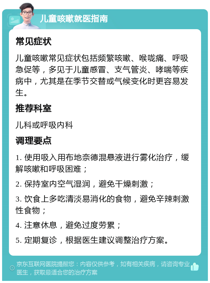 儿童咳嗽就医指南 常见症状 儿童咳嗽常见症状包括频繁咳嗽、喉咙痛、呼吸急促等，多见于儿童感冒、支气管炎、哮喘等疾病中，尤其是在季节交替或气候变化时更容易发生。 推荐科室 儿科或呼吸内科 调理要点 1. 使用吸入用布地奈德混悬液进行雾化治疗，缓解咳嗽和呼吸困难； 2. 保持室内空气湿润，避免干燥刺激； 3. 饮食上多吃清淡易消化的食物，避免辛辣刺激性食物； 4. 注意休息，避免过度劳累； 5. 定期复诊，根据医生建议调整治疗方案。