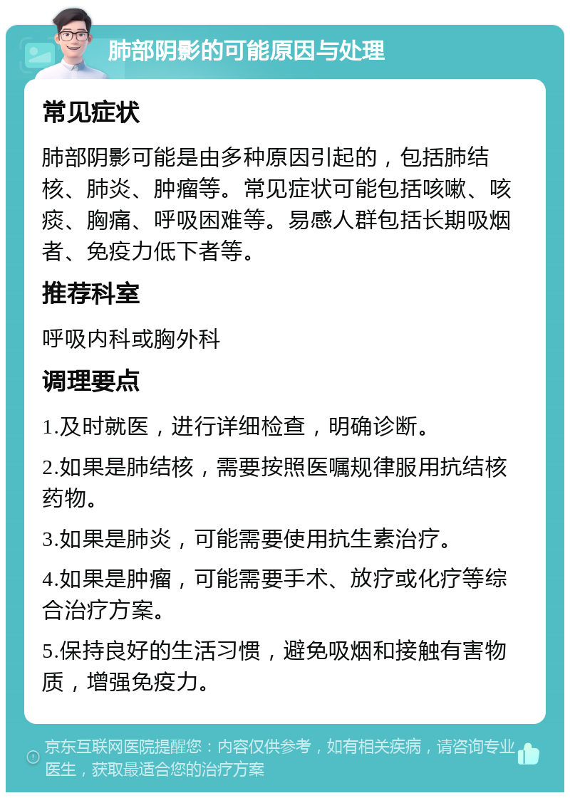 肺部阴影的可能原因与处理 常见症状 肺部阴影可能是由多种原因引起的，包括肺结核、肺炎、肿瘤等。常见症状可能包括咳嗽、咳痰、胸痛、呼吸困难等。易感人群包括长期吸烟者、免疫力低下者等。 推荐科室 呼吸内科或胸外科 调理要点 1.及时就医，进行详细检查，明确诊断。 2.如果是肺结核，需要按照医嘱规律服用抗结核药物。 3.如果是肺炎，可能需要使用抗生素治疗。 4.如果是肿瘤，可能需要手术、放疗或化疗等综合治疗方案。 5.保持良好的生活习惯，避免吸烟和接触有害物质，增强免疫力。