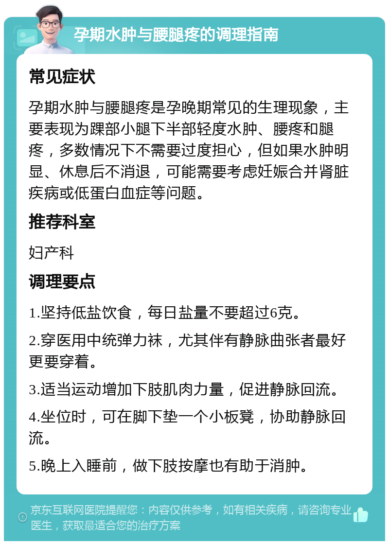 孕期水肿与腰腿疼的调理指南 常见症状 孕期水肿与腰腿疼是孕晚期常见的生理现象，主要表现为踝部小腿下半部轻度水肿、腰疼和腿疼，多数情况下不需要过度担心，但如果水肿明显、休息后不消退，可能需要考虑妊娠合并肾脏疾病或低蛋白血症等问题。 推荐科室 妇产科 调理要点 1.坚持低盐饮食，每日盐量不要超过6克。 2.穿医用中统弹力袜，尤其伴有静脉曲张者最好更要穿着。 3.适当运动增加下肢肌肉力量，促进静脉回流。 4.坐位时，可在脚下垫一个小板凳，协助静脉回流。 5.晚上入睡前，做下肢按摩也有助于消肿。