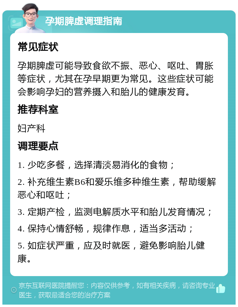 孕期脾虚调理指南 常见症状 孕期脾虚可能导致食欲不振、恶心、呕吐、胃胀等症状，尤其在孕早期更为常见。这些症状可能会影响孕妇的营养摄入和胎儿的健康发育。 推荐科室 妇产科 调理要点 1. 少吃多餐，选择清淡易消化的食物； 2. 补充维生素B6和爱乐维多种维生素，帮助缓解恶心和呕吐； 3. 定期产检，监测电解质水平和胎儿发育情况； 4. 保持心情舒畅，规律作息，适当多活动； 5. 如症状严重，应及时就医，避免影响胎儿健康。