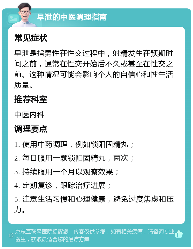 早泄的中医调理指南 常见症状 早泄是指男性在性交过程中，射精发生在预期时间之前，通常在性交开始后不久或甚至在性交之前。这种情况可能会影响个人的自信心和性生活质量。 推荐科室 中医内科 调理要点 1. 使用中药调理，例如锁阳固精丸； 2. 每日服用一颗锁阳固精丸，两次； 3. 持续服用一个月以观察效果； 4. 定期复诊，跟踪治疗进展； 5. 注意生活习惯和心理健康，避免过度焦虑和压力。