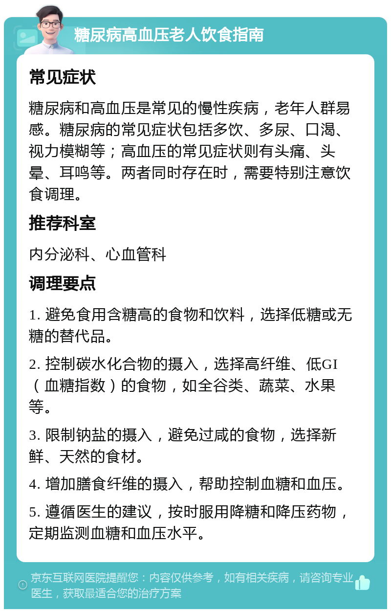 糖尿病高血压老人饮食指南 常见症状 糖尿病和高血压是常见的慢性疾病，老年人群易感。糖尿病的常见症状包括多饮、多尿、口渴、视力模糊等；高血压的常见症状则有头痛、头晕、耳鸣等。两者同时存在时，需要特别注意饮食调理。 推荐科室 内分泌科、心血管科 调理要点 1. 避免食用含糖高的食物和饮料，选择低糖或无糖的替代品。 2. 控制碳水化合物的摄入，选择高纤维、低GI（血糖指数）的食物，如全谷类、蔬菜、水果等。 3. 限制钠盐的摄入，避免过咸的食物，选择新鲜、天然的食材。 4. 增加膳食纤维的摄入，帮助控制血糖和血压。 5. 遵循医生的建议，按时服用降糖和降压药物，定期监测血糖和血压水平。