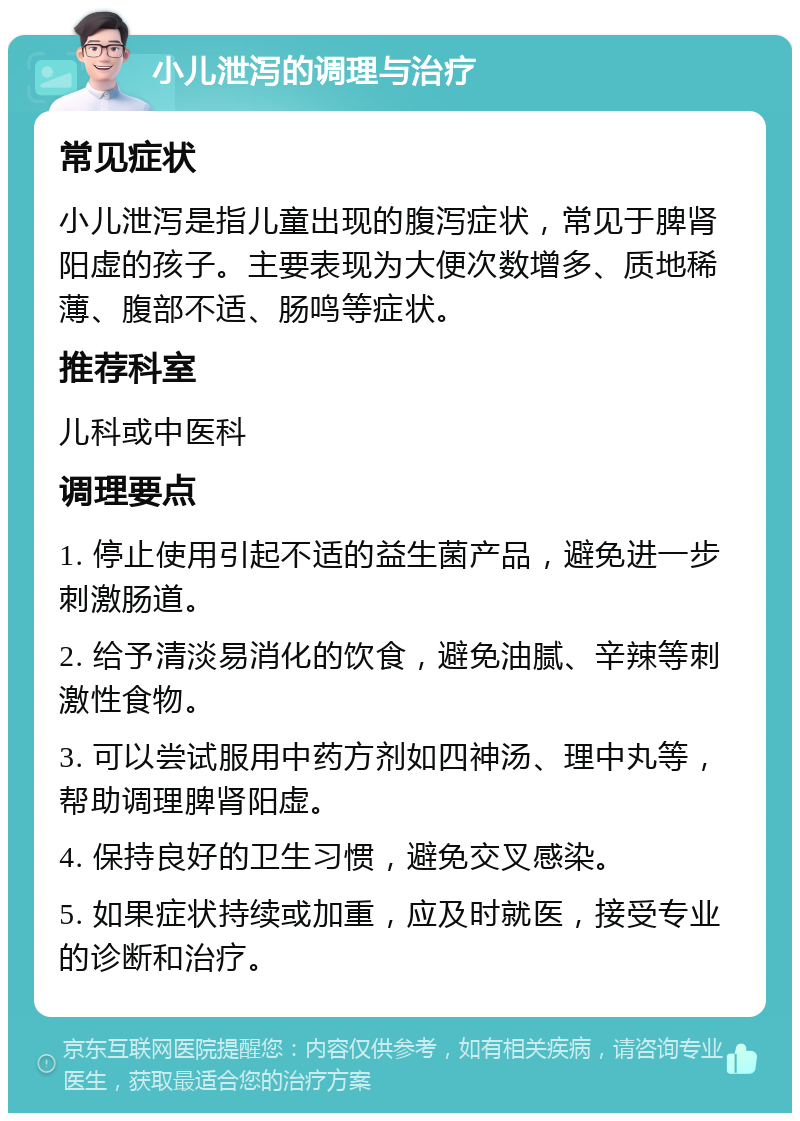 小儿泄泻的调理与治疗 常见症状 小儿泄泻是指儿童出现的腹泻症状，常见于脾肾阳虚的孩子。主要表现为大便次数增多、质地稀薄、腹部不适、肠鸣等症状。 推荐科室 儿科或中医科 调理要点 1. 停止使用引起不适的益生菌产品，避免进一步刺激肠道。 2. 给予清淡易消化的饮食，避免油腻、辛辣等刺激性食物。 3. 可以尝试服用中药方剂如四神汤、理中丸等，帮助调理脾肾阳虚。 4. 保持良好的卫生习惯，避免交叉感染。 5. 如果症状持续或加重，应及时就医，接受专业的诊断和治疗。