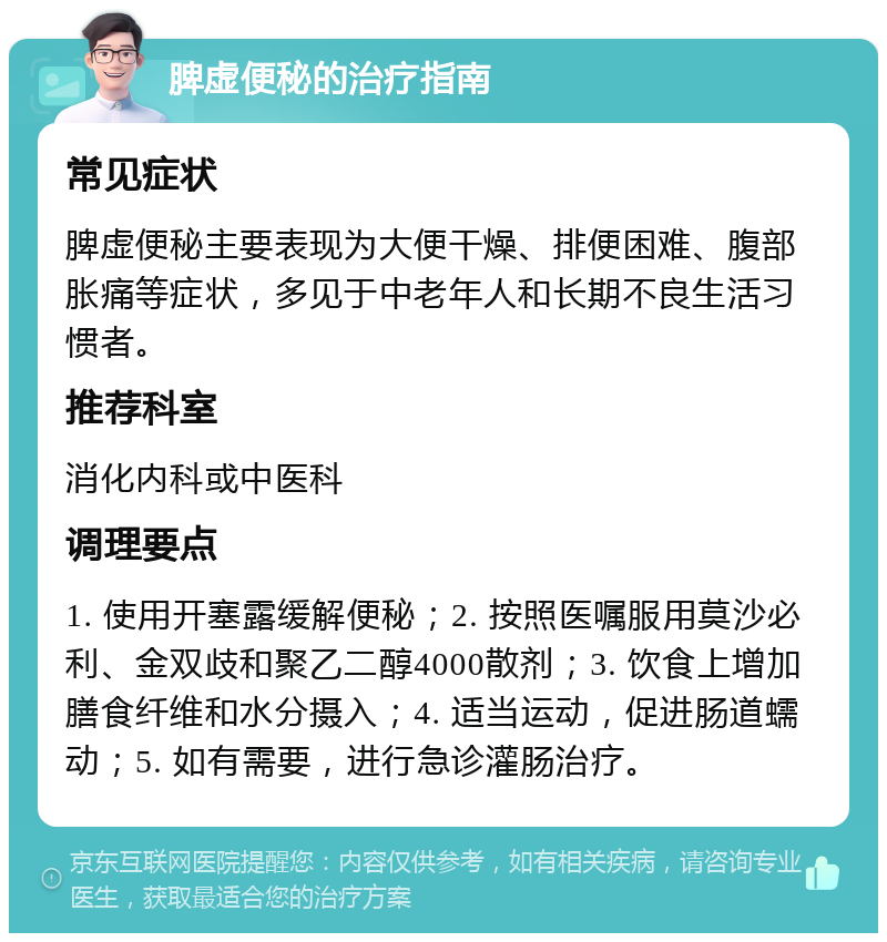 脾虚便秘的治疗指南 常见症状 脾虚便秘主要表现为大便干燥、排便困难、腹部胀痛等症状，多见于中老年人和长期不良生活习惯者。 推荐科室 消化内科或中医科 调理要点 1. 使用开塞露缓解便秘；2. 按照医嘱服用莫沙必利、金双歧和聚乙二醇4000散剂；3. 饮食上增加膳食纤维和水分摄入；4. 适当运动，促进肠道蠕动；5. 如有需要，进行急诊灌肠治疗。