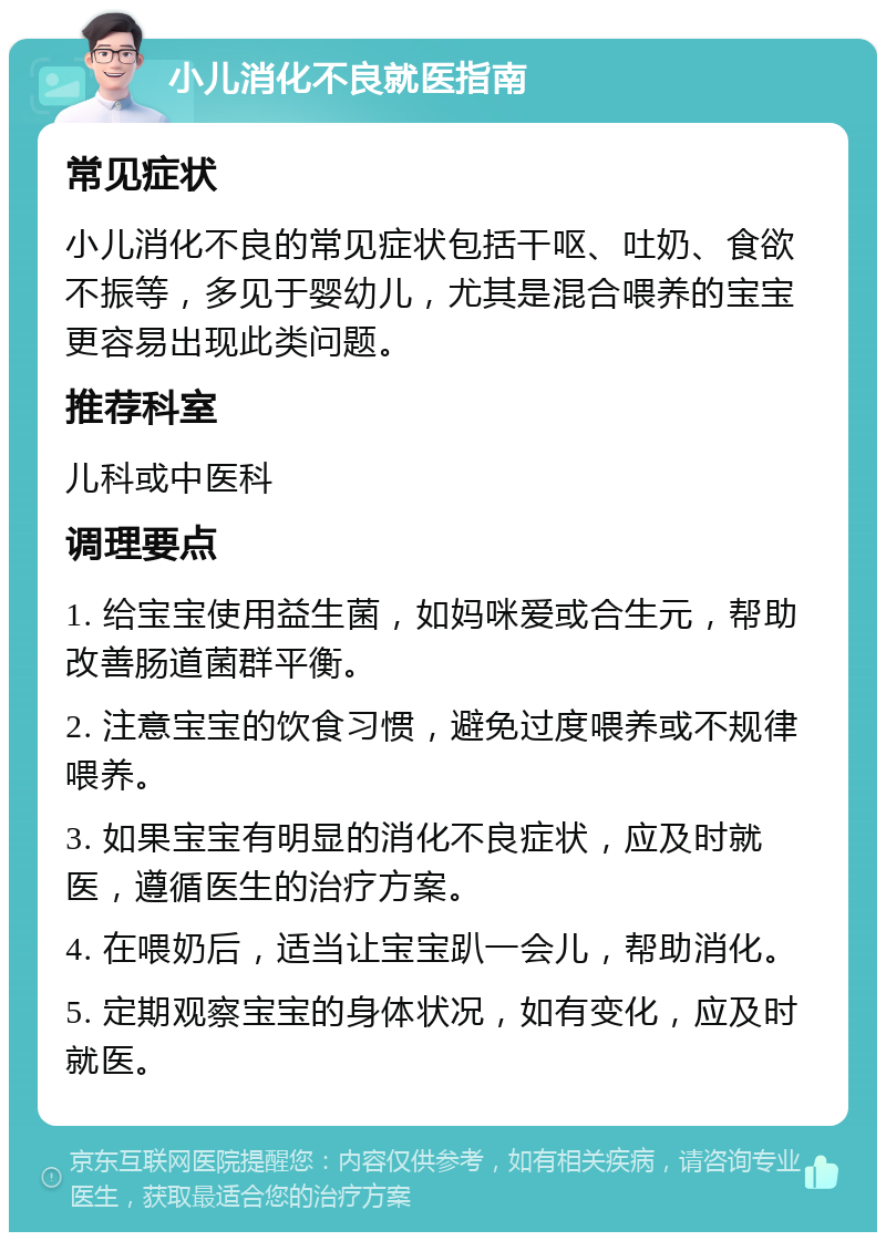 小儿消化不良就医指南 常见症状 小儿消化不良的常见症状包括干呕、吐奶、食欲不振等，多见于婴幼儿，尤其是混合喂养的宝宝更容易出现此类问题。 推荐科室 儿科或中医科 调理要点 1. 给宝宝使用益生菌，如妈咪爱或合生元，帮助改善肠道菌群平衡。 2. 注意宝宝的饮食习惯，避免过度喂养或不规律喂养。 3. 如果宝宝有明显的消化不良症状，应及时就医，遵循医生的治疗方案。 4. 在喂奶后，适当让宝宝趴一会儿，帮助消化。 5. 定期观察宝宝的身体状况，如有变化，应及时就医。