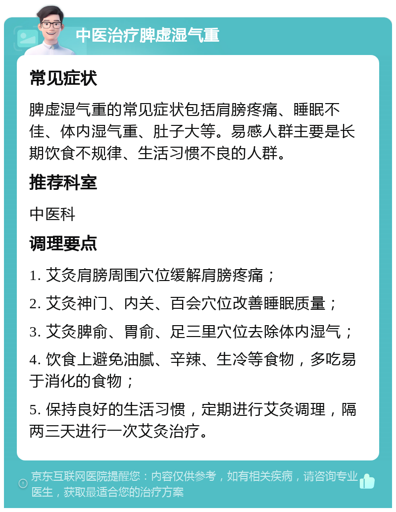 中医治疗脾虚湿气重 常见症状 脾虚湿气重的常见症状包括肩膀疼痛、睡眠不佳、体内湿气重、肚子大等。易感人群主要是长期饮食不规律、生活习惯不良的人群。 推荐科室 中医科 调理要点 1. 艾灸肩膀周围穴位缓解肩膀疼痛； 2. 艾灸神门、内关、百会穴位改善睡眠质量； 3. 艾灸脾俞、胃俞、足三里穴位去除体内湿气； 4. 饮食上避免油腻、辛辣、生冷等食物，多吃易于消化的食物； 5. 保持良好的生活习惯，定期进行艾灸调理，隔两三天进行一次艾灸治疗。