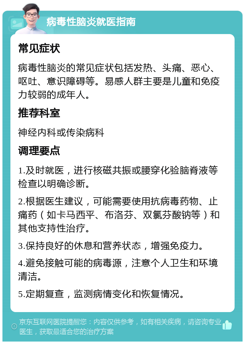 病毒性脑炎就医指南 常见症状 病毒性脑炎的常见症状包括发热、头痛、恶心、呕吐、意识障碍等。易感人群主要是儿童和免疫力较弱的成年人。 推荐科室 神经内科或传染病科 调理要点 1.及时就医，进行核磁共振或腰穿化验脑脊液等检查以明确诊断。 2.根据医生建议，可能需要使用抗病毒药物、止痛药（如卡马西平、布洛芬、双氯芬酸钠等）和其他支持性治疗。 3.保持良好的休息和营养状态，增强免疫力。 4.避免接触可能的病毒源，注意个人卫生和环境清洁。 5.定期复查，监测病情变化和恢复情况。