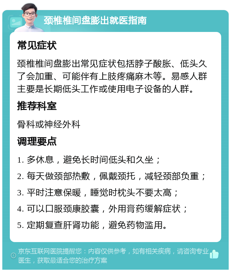 颈椎椎间盘膨出就医指南 常见症状 颈椎椎间盘膨出常见症状包括脖子酸胀、低头久了会加重、可能伴有上肢疼痛麻木等。易感人群主要是长期低头工作或使用电子设备的人群。 推荐科室 骨科或神经外科 调理要点 1. 多休息，避免长时间低头和久坐； 2. 每天做颈部热敷，佩戴颈托，减轻颈部负重； 3. 平时注意保暖，睡觉时枕头不要太高； 4. 可以口服颈康胶囊，外用膏药缓解症状； 5. 定期复查肝肾功能，避免药物滥用。