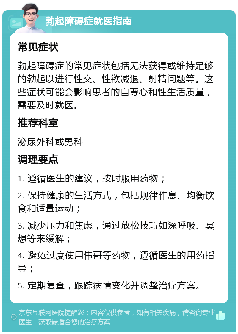 勃起障碍症就医指南 常见症状 勃起障碍症的常见症状包括无法获得或维持足够的勃起以进行性交、性欲减退、射精问题等。这些症状可能会影响患者的自尊心和性生活质量，需要及时就医。 推荐科室 泌尿外科或男科 调理要点 1. 遵循医生的建议，按时服用药物； 2. 保持健康的生活方式，包括规律作息、均衡饮食和适量运动； 3. 减少压力和焦虑，通过放松技巧如深呼吸、冥想等来缓解； 4. 避免过度使用伟哥等药物，遵循医生的用药指导； 5. 定期复查，跟踪病情变化并调整治疗方案。