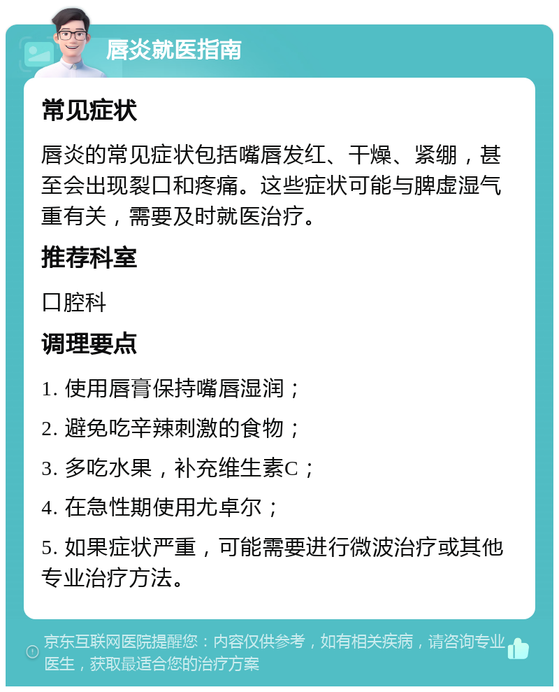 唇炎就医指南 常见症状 唇炎的常见症状包括嘴唇发红、干燥、紧绷，甚至会出现裂口和疼痛。这些症状可能与脾虚湿气重有关，需要及时就医治疗。 推荐科室 口腔科 调理要点 1. 使用唇膏保持嘴唇湿润； 2. 避免吃辛辣刺激的食物； 3. 多吃水果，补充维生素C； 4. 在急性期使用尤卓尔； 5. 如果症状严重，可能需要进行微波治疗或其他专业治疗方法。