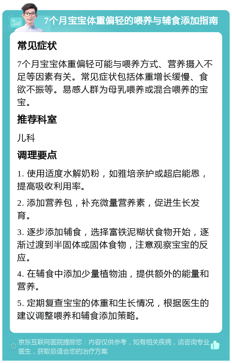 7个月宝宝体重偏轻的喂养与辅食添加指南 常见症状 7个月宝宝体重偏轻可能与喂养方式、营养摄入不足等因素有关。常见症状包括体重增长缓慢、食欲不振等。易感人群为母乳喂养或混合喂养的宝宝。 推荐科室 儿科 调理要点 1. 使用适度水解奶粉，如雅培亲护或超启能恩，提高吸收利用率。 2. 添加营养包，补充微量营养素，促进生长发育。 3. 逐步添加辅食，选择富铁泥糊状食物开始，逐渐过渡到半固体或固体食物，注意观察宝宝的反应。 4. 在辅食中添加少量植物油，提供额外的能量和营养。 5. 定期复查宝宝的体重和生长情况，根据医生的建议调整喂养和辅食添加策略。