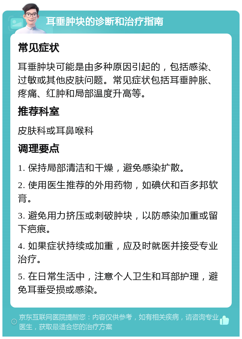 耳垂肿块的诊断和治疗指南 常见症状 耳垂肿块可能是由多种原因引起的，包括感染、过敏或其他皮肤问题。常见症状包括耳垂肿胀、疼痛、红肿和局部温度升高等。 推荐科室 皮肤科或耳鼻喉科 调理要点 1. 保持局部清洁和干燥，避免感染扩散。 2. 使用医生推荐的外用药物，如碘伏和百多邦软膏。 3. 避免用力挤压或刺破肿块，以防感染加重或留下疤痕。 4. 如果症状持续或加重，应及时就医并接受专业治疗。 5. 在日常生活中，注意个人卫生和耳部护理，避免耳垂受损或感染。