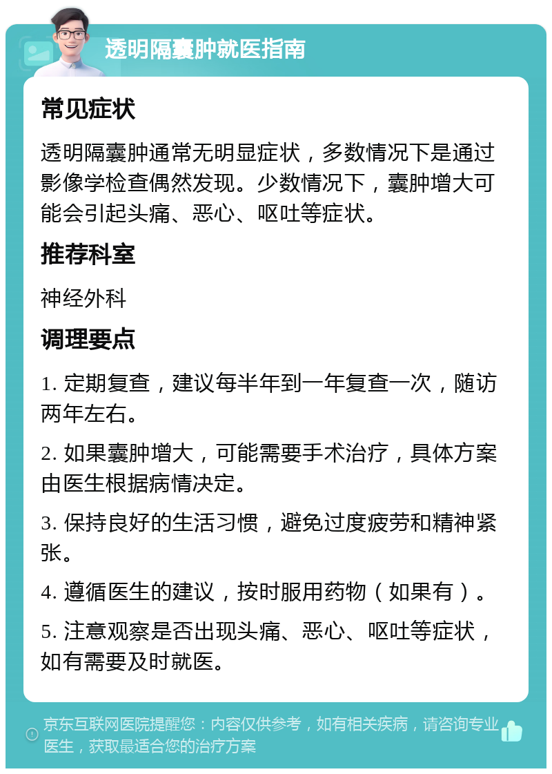 透明隔囊肿就医指南 常见症状 透明隔囊肿通常无明显症状，多数情况下是通过影像学检查偶然发现。少数情况下，囊肿增大可能会引起头痛、恶心、呕吐等症状。 推荐科室 神经外科 调理要点 1. 定期复查，建议每半年到一年复查一次，随访两年左右。 2. 如果囊肿增大，可能需要手术治疗，具体方案由医生根据病情决定。 3. 保持良好的生活习惯，避免过度疲劳和精神紧张。 4. 遵循医生的建议，按时服用药物（如果有）。 5. 注意观察是否出现头痛、恶心、呕吐等症状，如有需要及时就医。