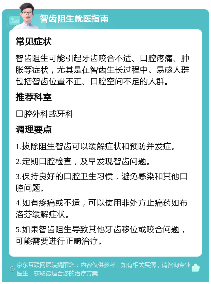 智齿阻生就医指南 常见症状 智齿阻生可能引起牙齿咬合不适、口腔疼痛、肿胀等症状，尤其是在智齿生长过程中。易感人群包括智齿位置不正、口腔空间不足的人群。 推荐科室 口腔外科或牙科 调理要点 1.拔除阻生智齿可以缓解症状和预防并发症。 2.定期口腔检查，及早发现智齿问题。 3.保持良好的口腔卫生习惯，避免感染和其他口腔问题。 4.如有疼痛或不适，可以使用非处方止痛药如布洛芬缓解症状。 5.如果智齿阻生导致其他牙齿移位或咬合问题，可能需要进行正畸治疗。